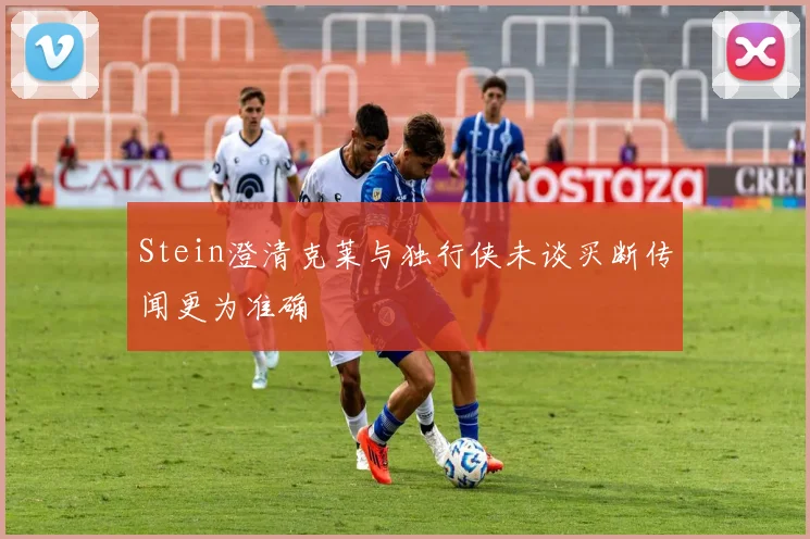 Stein澄清克莱与独行侠未谈买断传闻更为准确